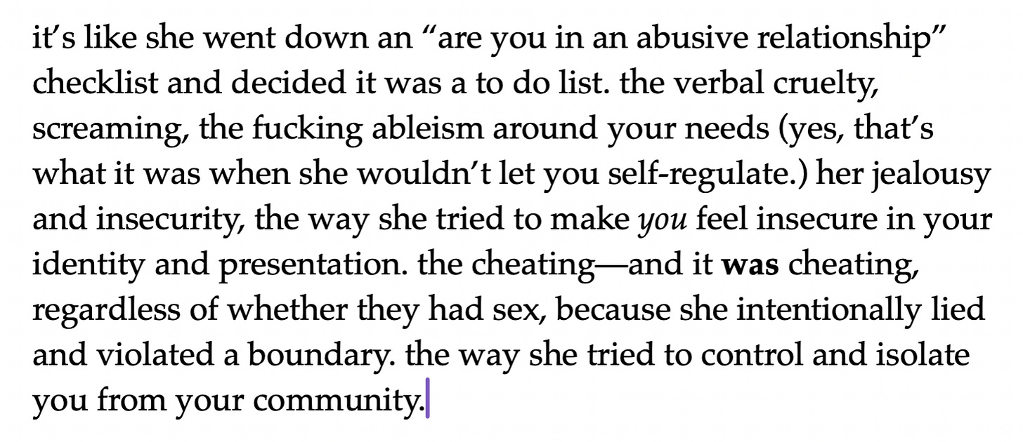 it’s like she went down an “are you in an abusive relationship” checklist and decided it was a to do list. the verbal cruelty, screaming, the fucking ableism around your needs (yes, that’s what it was when she wouldn’t let you self-regulate.) her jealousy and insecurity, the way she tried to make you feel insecure in your identity and presentation. the cheating—and it was cheating, regardless of whether they had sex, because she intentionally lied and violated a boundary. the way she tried to control and isolate you from your community. it’s like she went down an “are you in an abusive relationship” checklist and decided it was a to do list. the verbal cruelty, screaming, the fucking ableism around your needs (yes, that’s what it was when she wouldn’t let you self-regulate.) her jealousy and insecurity, the way she tried to make you feel insecure in your identity and presentation. the cheating—and it was cheating, regardless of whether they had sex, because she intentionally lied and violated a boundary. the way she tried to control and isolate you from your community.