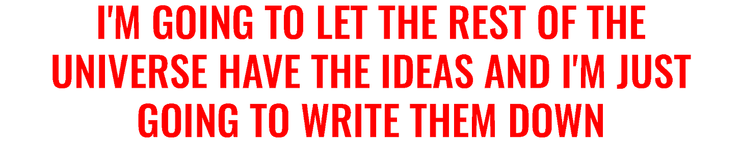 I'm going to let the rest of the universe have the ideas and I'm just going ot write them down.