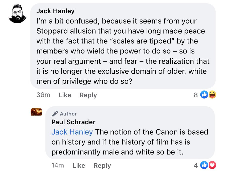 Jack Hanley: I'm a bit confused, because it seems from your Stoppard allusion that you have long made peace with the fact that the "scales are tipped" by the members who wield the power to do so - so is your real argument - and fear - the realization that it is no longer the exclusive domain of older, white men of privilege to do so? Paul Schrader: The notion of the Canon is based on history and if the history of film has is predominantly male and white so be it.