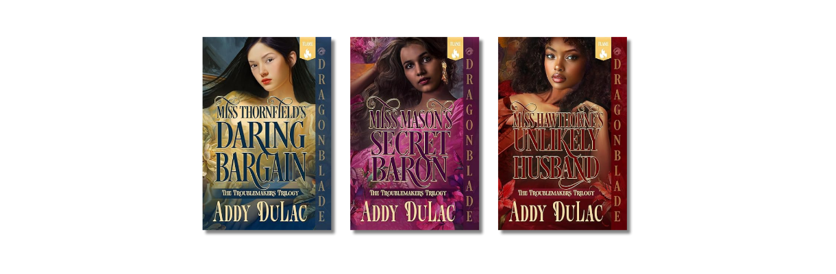 The Troublemakers Trilogy — Victorian historical romance novels by Trinidadian author Addy DuLac, published by Dragonblade: Miss Thornfield's Daring Bargain, Miss Mason's Secret Baron, and Miss Hawthorne's Unlikely Husband. The Troublemakers Trilogy — Victorian historical romance novels by Trinidadian author Addy DuLac, published by Dragonblade: Miss Thornfield's Daring Bargain, Miss Mason's Secret Baron, and Miss Hawthorne's Unlikely Husband.