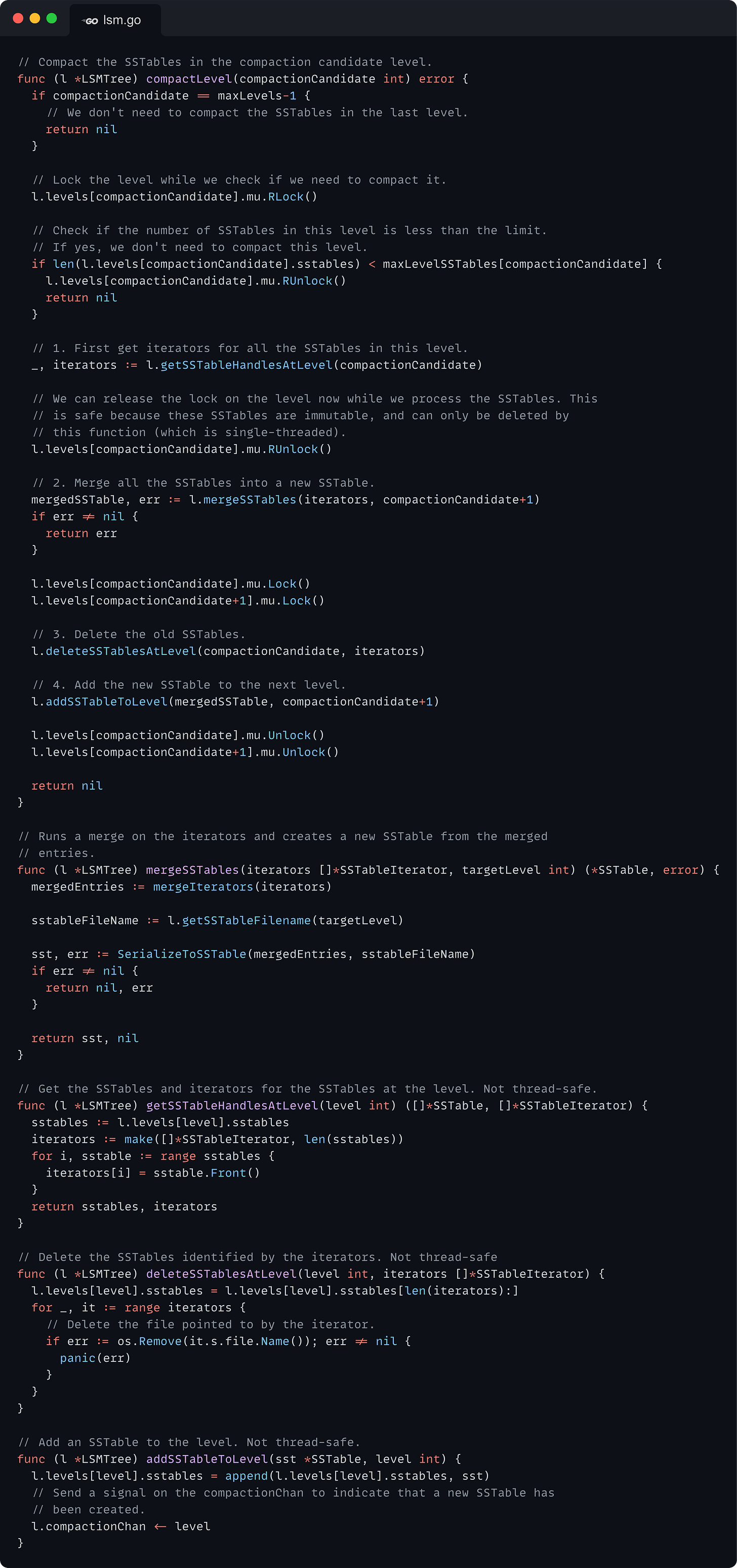 // Compact the SSTables in the compaction candidate level. func (l *LSMTree) compactLevel(compactionCandidate int) error {   if compactionCandidate == maxLevels-1 {     // We don't need to compact the SSTables in the last level.     return nil   }    // Lock the level while we check if we need to compact it.   l.levels[compactionCandidate].mu.RLock()    // Check if the number of SSTables in this level is less than the limit.   // If yes, we don't need to compact this level.   if len(l.levels[compactionCandidate].sstables) < maxLevelSSTables[compactionCandidate] {     l.levels[compactionCandidate].mu.RUnlock()     return nil   }    // 1. First get iterators for all the SSTables in this level.   _, iterators := l.getSSTableHandlesAtLevel(compactionCandidate)    // We can release the lock on the level now while we process the SSTables. This   // is safe because these SSTables are immutable, and can only be deleted by   // this function (which is single-threaded).   l.levels[compactionCandidate].mu.RUnlock()    // 2. Merge all the SSTables into a new SSTable.   mergedSSTable, err := l.mergeSSTables(iterators, compactionCandidate+1)   if err != nil {     return err   }    l.levels[compactionCandidate].mu.Lock()   l.levels[compactionCandidate+1].mu.Lock()    // 3. Delete the old SSTables.   l.deleteSSTablesAtLevel(compactionCandidate, iterators)    // 4. Add the new SSTable to the next level.   l.addSSTableToLevel(mergedSSTable, compactionCandidate+1)    l.levels[compactionCandidate].mu.Unlock()   l.levels[compactionCandidate+1].mu.Unlock()    return nil }  // Runs a merge on the iterators and creates a new SSTable from the merged // entries. func (l *LSMTree) mergeSSTables(iterators []*SSTableIterator, targetLevel int) (*SSTable, error) {   mergedEntries := mergeIterators(iterators)    sstableFileName := l.getSSTableFilename(targetLevel)    sst, err := SerializeToSSTable(mergedEntries, sstableFileName)   if err != nil {     return nil, err   }    return sst, nil }  // Get the SSTables and iterators for the SSTables at the level. Not thread-safe. func (l *LSMTree) getSSTableHandlesAtLevel(level int) ([]*SSTable, []*SSTableIterator) {   sstables := l.levels[level].sstables   iterators := make([]*SSTableIterator, len(sstables))   for i, sstable := range sstables {     iterators[i] = sstable.Front()   }   return sstables, iterators }  // Delete the SSTables identified by the iterators. Not thread-safe func (l *LSMTree) deleteSSTablesAtLevel(level int, iterators []*SSTableIterator) {   l.levels[level].sstables = l.levels[level].sstables[len(iterators):]   for _, it := range iterators {     // Delete the file pointed to by the iterator.     if err := os.Remove(it.s.file.Name()); err != nil {       panic(err)     }   } }  // Add an SSTable to the level. Not thread-safe. func (l *LSMTree) addSSTableToLevel(sst *SSTable, level int) {   l.levels[level].sstables = append(l.levels[level].sstables, sst)   // Send a signal on the compactionChan to indicate that a new SSTable has   // been created.   l.compactionChan <- level }