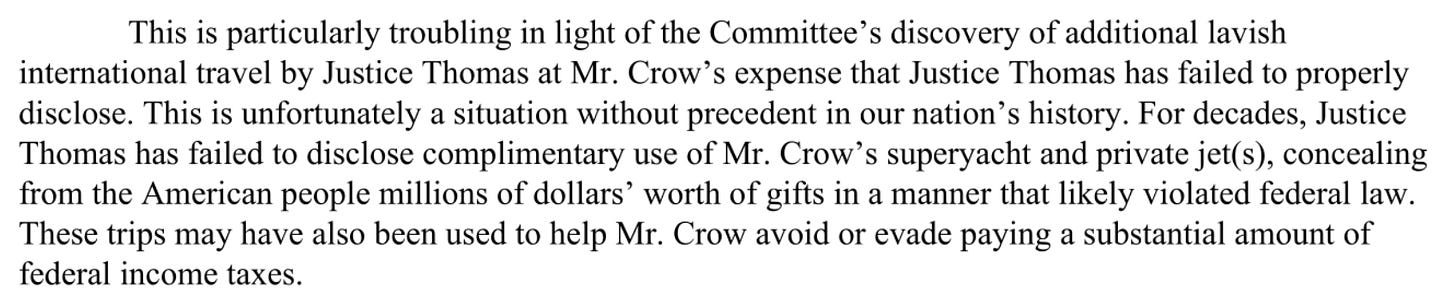  This is particularly troubling in light of the Committee's discovery of additional lavish international travel by Justice Thomas at Mr. Crow's expense that Justice Thomas has failed to properly disclose. This is unfortunately a situation without precedent in our nation's history . For decades , Justice Thomas has failed to disclose complimentary use of Mr. Crow's superyacht and private jet(s), concealing from the American people millions of dollars ' worth of gifts in a manner that likely violated federal law. These trips may have also been used to help Mr. Crow avoid or evade paying a substantial amount of federal income taxes.