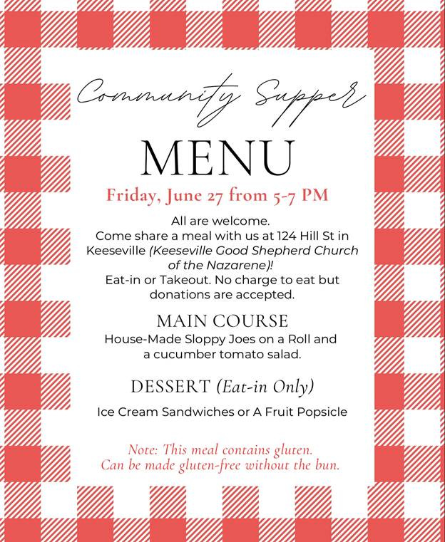 May be an image of text that says 'Commanity Supper MENU Friday, une 27 from 5-7 PM All are welcome. Come share meal with us at 124 Hill St in Keeseville (Keeseville Good Shepherd Church of the Nazarene)! Eat-in or Takeout. No charge to eat but donations are accepted. MAIN COURSE House-Made Sloppy Joes on Roll and a cucumber tomato salad. DESSERT (Eat-in Only) Ice Cream Sandwiches or A Fruit Popsicle Note: This meal contains gluten. Can be made gluten-free without the bun.'