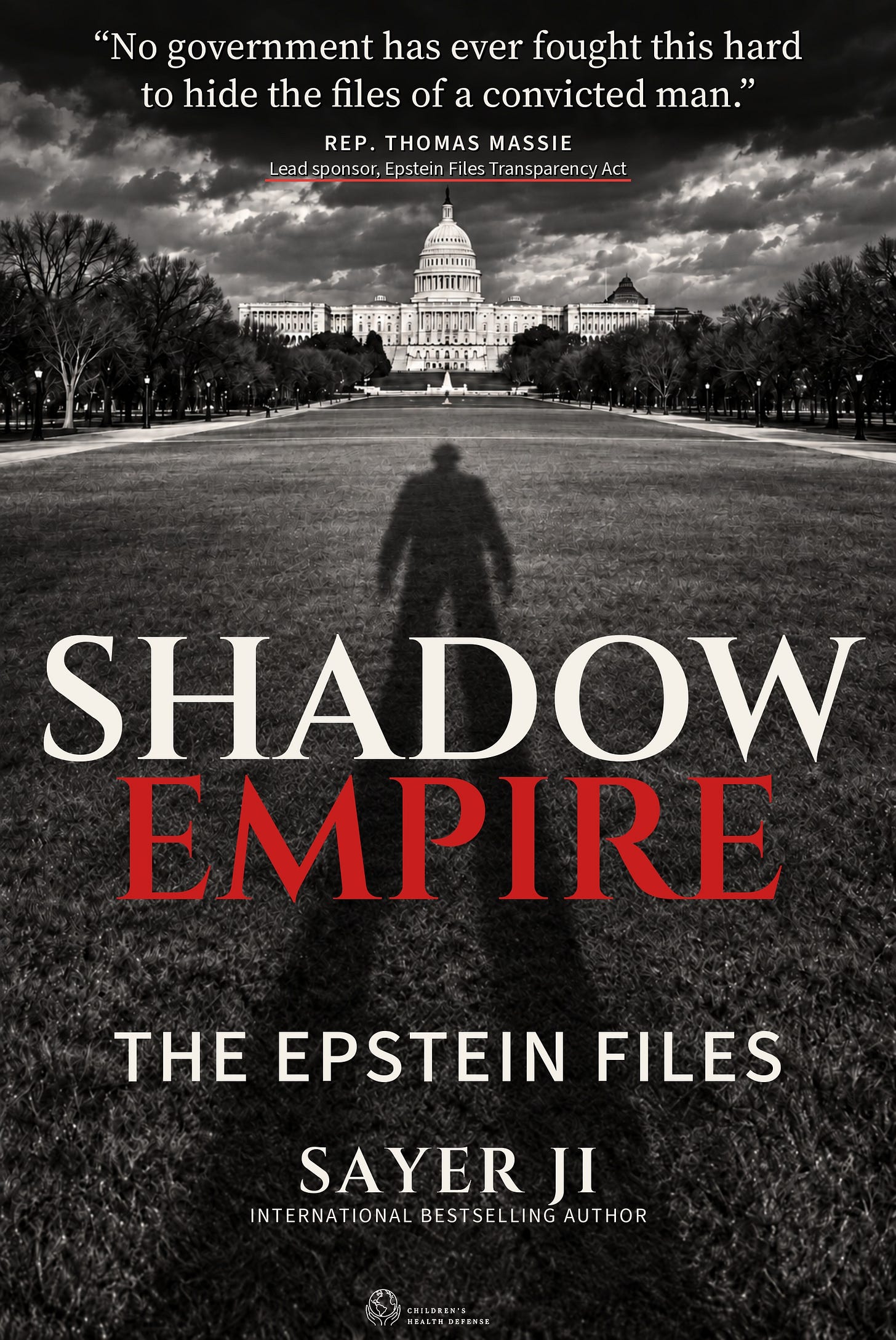 Cover of Shadow Empire by Sayer Ji. A black-and-white photograph of the U.S. Capitol at the end of the National Mall, with the long shadow of a fedora-wearing figure stretching across the grass toward the building. At the top of the jacket, a pull-quote from Rep. Thomas Massie underlined in red. Title SHADOW in cream above EMPIRE in red, followed by the subtitle THE EPSTEIN FILES, then SAYER JI and INTERNATIONAL BESTSELLING AUTHOR, with the Children's Health Defense mark at the base. Cover of Shadow Empire by Sayer Ji. A black-and-white photograph of the U.S. Capitol at the end of the National Mall, with the long shadow of a fedora-wearing figure stretching across the grass toward the building. At the top of the jacket, a pull-quote from Rep. Thomas Massie underlined in red. Title SHADOW in cream above EMPIRE in red, followed by the subtitle THE EPSTEIN FILES, then SAYER JI and INTERNATIONAL BESTSELLING AUTHOR, with the Children's Health Defense mark at the base.