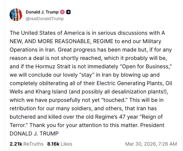 Trump Truth Social: The United States of America is in serious discussions with A NEW, AND MORE REASONABLE, REGIME to end our Military Operations in Iran. Great progress has been made but, if for any reason a deal is not shortly reached, which it probably will be, and if the Hormuz Strait is not immediately “Open for Business,” we will conclude our lovely “stay” in Iran by blowing up and completely obliterating all of their Electric Generating Plants, Oil Wells and Kharg Island (and possibly all desalinization plants!), which we have purposefully not yet “touched.” This will be in retribution for our many soldiers, and others, that Iran has butchered and killed over the old Regime’s 47 year “Reign of Terror.” Thank you for your attention to this matter. President DONALD J. TRUMP
