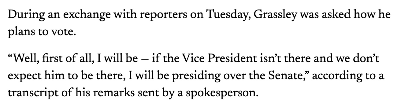 During an exchange with reporters on Tuesday, Grassley was asked how he plans to vote.  “Well, first of all, I will be — if the Vice President isn’t there and we don’t expect him to be there, I will be presiding over the Senate,” according to a transcript of his remarks sent by a spokesperson.