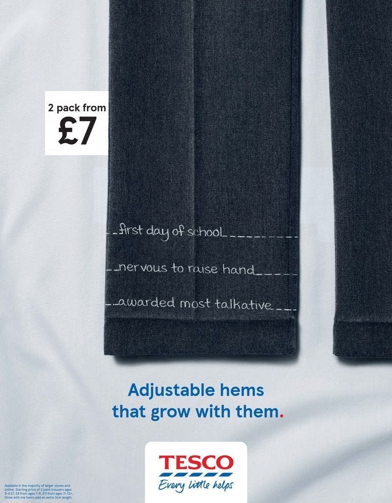 Tesco Back to School OOH ad - image shows a trouser leg and copy is positioned in hem adjustments. It says:

First day of school

Nervous to raise hand

Awarded most talkative

Adjustable hems that grow with them.
Tesco
Every little helps 