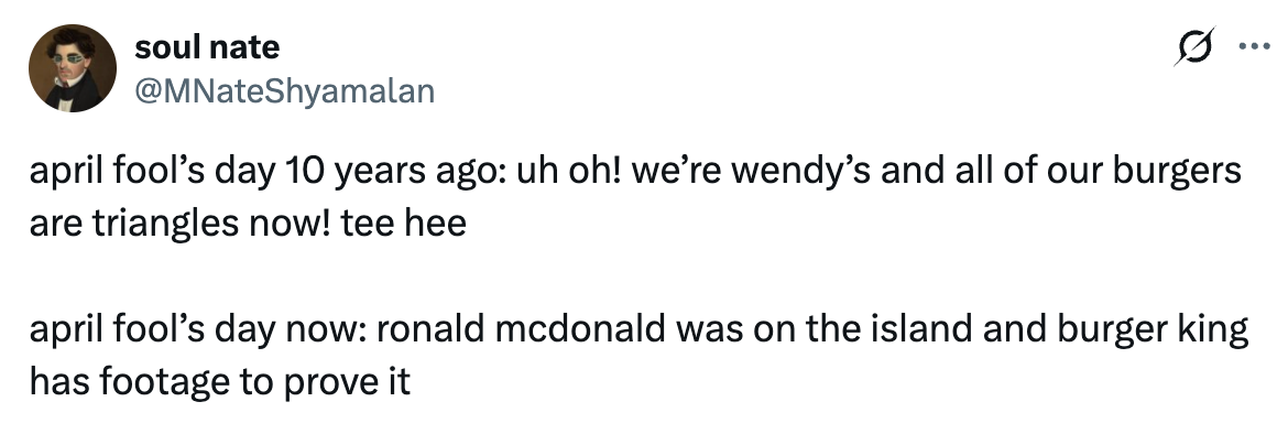 Tweet from @MNateShyamalan that says, "april fool’s day 10 years ago: uh oh! we’re wendy’s and all of our burgers are triangles now! tee hee  april fool’s day now: ronald mcdonald was on the island and burger king has footage to prove it"