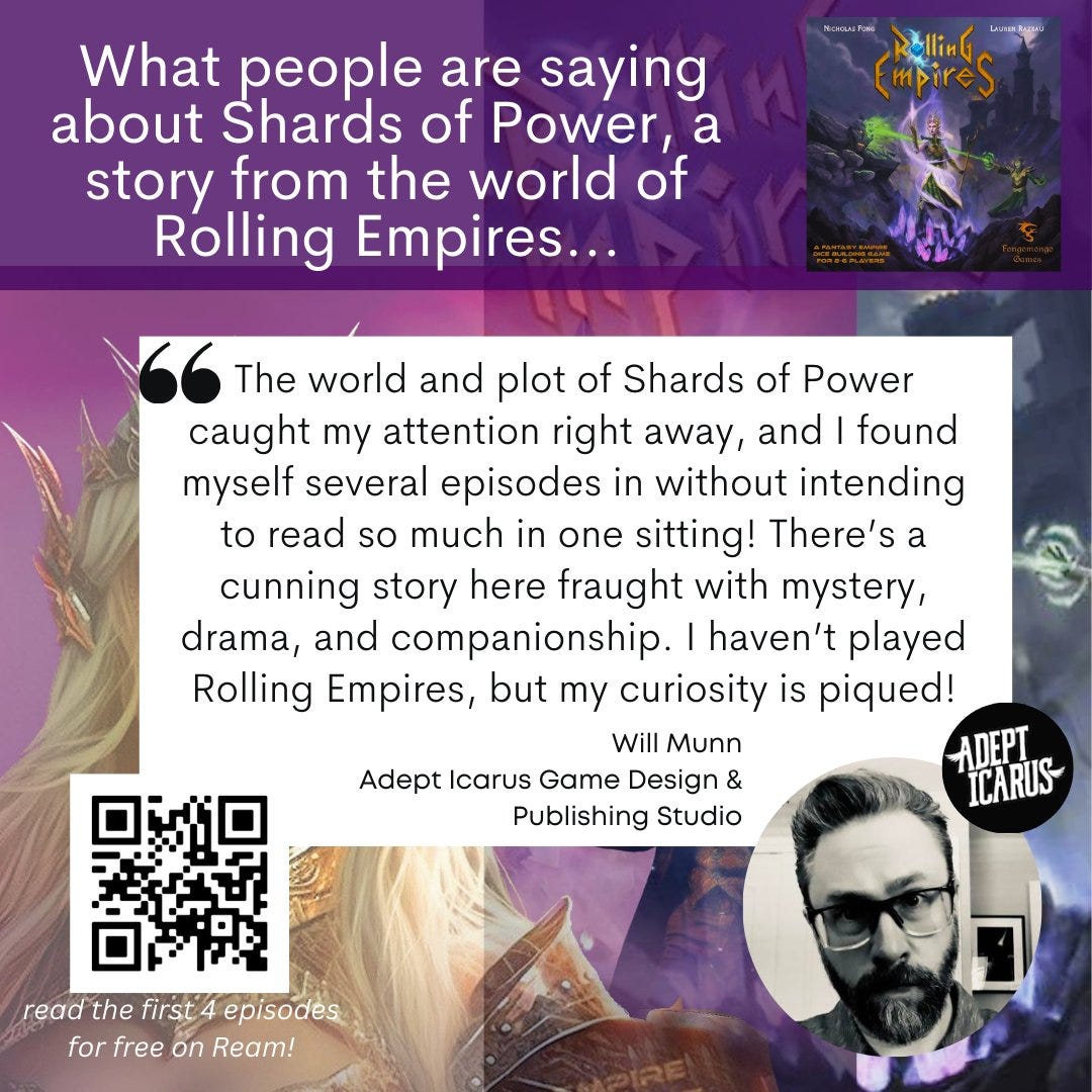 May be a graphic of 1 person and text that says 'What people are saying about Shards of Power,a story from the world of Rolling Empires... mpireS The world and plot of Shards of Power caught my attention right away, and found myself several episodes in without intending to read so much in one sitting! There's a cunning story here fraught with mystery, drama, and companionship. haven't played Rolling Empires, but my curiosity is piqued! Will Munn ADEPT Adept Icarus Game Design & ICARUS Publishing Studio read the first episodes for free on Ream!'
