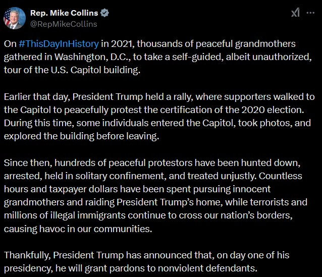 Rep Mike Collins tweet: "On #ThisDayInHistory in 2021, thousands of peaceful grandmothers gathered in Washington, D.C., to take a self-guided, albeit unauthorized, tour of the U.S. Capitol building. Earlier that day, President Trump held a rally, where supporters walked to the Capitol to peacefully protest the certification of the 2020 election. During this time, some individuals entered the Capitol, took photos, and explored the building before leaving. Since then, hundreds of peaceful protestors have been hunted down, arrested, held in solitary confinement, and treated unjustly. Countless hours and taxpayer dollars have been spent pursuing innocent grandmothers and raiding President Trump’s home, while terrorists and millions of illegal immigrants continue to cross our nation’s borders, causing havoc in our communities. Thankfully, President Trump has announced that, on day one of his presidency, he will grant pardons to nonviolent defendants." Rep Mike Collins tweet: "On #ThisDayInHistory in 2021, thousands of peaceful grandmothers gathered in Washington, D.C., to take a self-guided, albeit unauthorized, tour of the U.S. Capitol building. Earlier that day, President Trump held a rally, where supporters walked to the Capitol to peacefully protest the certification of the 2020 election. During this time, some individuals entered the Capitol, took photos, and explored the building before leaving. Since then, hundreds of peaceful protestors have been hunted down, arrested, held in solitary confinement, and treated unjustly. Countless hours and taxpayer dollars have been spent pursuing innocent grandmothers and raiding President Trump’s home, while terrorists and millions of illegal immigrants continue to cross our nation’s borders, causing havoc in our communities. Thankfully, President Trump has announced that, on day one of his presidency, he will grant pardons to nonviolent defendants."