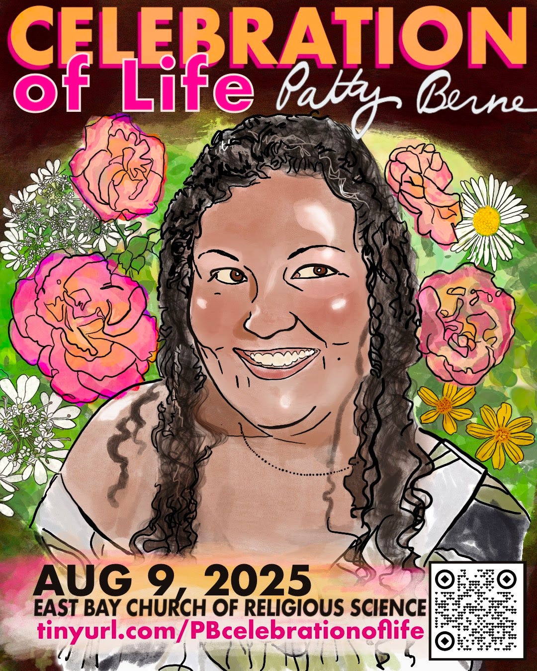 A colorful drawing of Patty Berne, a Japanese-Haitian person with light brown skin, looking youthful and happy, their face shining with light. Patty’s hair is long, dark and curly, and she looks to the side with a dimpled grin. They wear an off-the-shoulder blouse and are surrounded by flowers from their garden including pink and orange toned roses. Text across the top reads Celebration of Life in pink and orange, with Patty’s signature in white. The bottom of the image reads: August 9, 2025, East Bay Church of Religious Science, tinyurl.com/PBcelebrationoflife. There is a qr code in the lower right corner, that leads to a page with more info.