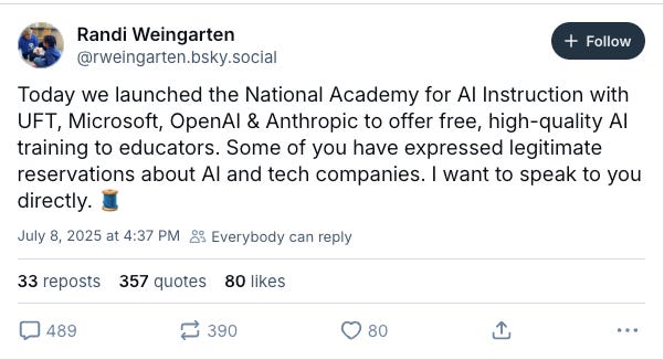 Bluesky post by Randi Weingarten on July 8, 2025: Today we launched the National Academy for AI Instruction with UFT, Microsoft, OpenAI & Anthropic to offer free, high-quality AI training to educators. Some of you have expressed legitimate reservations about AI and tech companies. I want to speak to you directly.