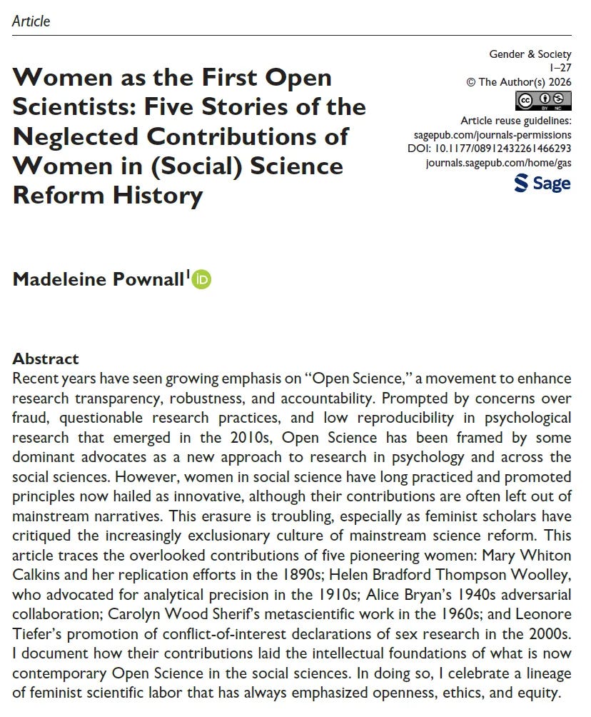 Abstract Recent years have seen growing emphasis on “Open Science,” a movement to enhance research transparency, robustness, and accountability. Prompted by concerns over fraud, questionable research practices, and low reproducibility in psychological research that emerged in the 2010s, Open Science has been framed by some dominant advocates as a new approach to research in psychology and across the social sciences. However, women in social science have long practiced and promoted principles now hailed as innovative, although their contributions are often left out of mainstream narratives. This erasure is troubling, especially as feminist scholars have critiqued the increasingly exclusionary culture of mainstream science reform. This article traces the overlooked contributions of five pioneering women: Mary Whiton Calkins and her replication efforts in the 1890s; Helen Bradford Thompson Woolley, who advocated for analytical precision in the 1910s; Alice Bryan’s 1940s adversarial collaboration; Carolyn Wood Sherif’s metascientific work in the 1960s; and Leonore Tiefer’s promotion of conflict-of-interest declarations of sex research in the 2000s. I document how their contributions laid the intellectual foundations of what is now contemporary Open Science in the social sciences. In doing so, I celebrate a lineage of feminist scientific labor that has always emphasized openness, ethics, and equity.