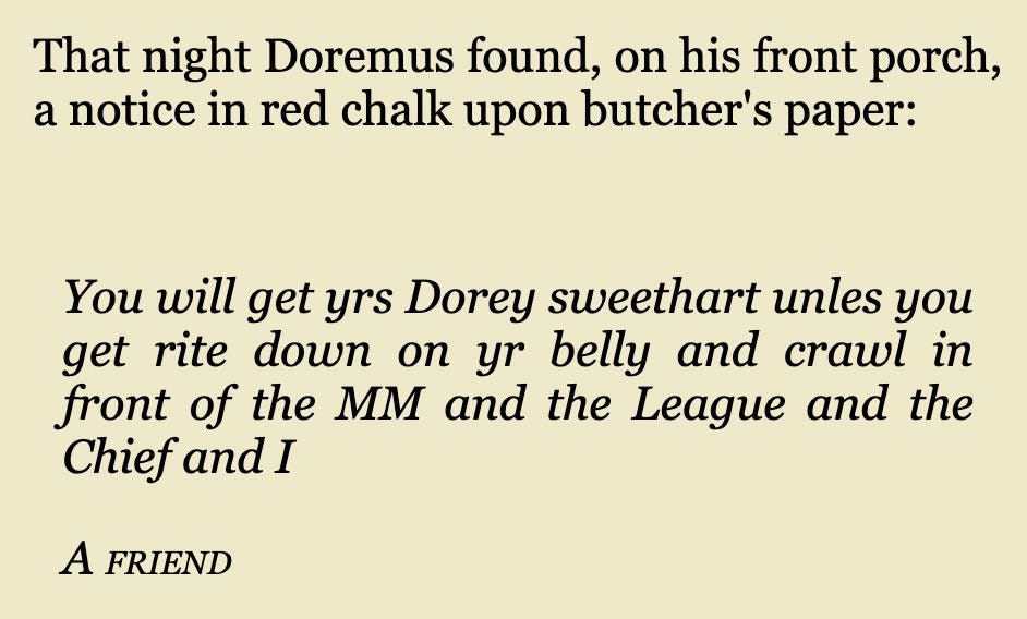 That night Doremus found, on his front porch, a notice in red chalk upon butcher's paper:
You will get yrs Dorey sweethart unles you get rite down on yr belly and crawl in front of the MM and the League and the Chief and I
A friend That night Doremus found, on his front porch, a notice in red chalk upon butcher's paper:
You will get yrs Dorey sweethart unles you get rite down on yr belly and crawl in front of the MM and the League and the Chief and I
A friend