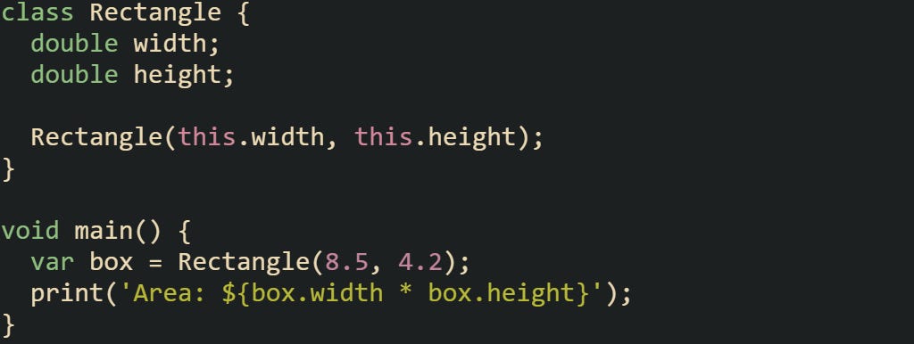 class Rectangle { double width; double height; Rectangle(this.width, this.height); } void main() { var box = Rectangle(8.5, 4.2); print('Area: ${box.width * box.height}'); } class Rectangle { double width; double height; Rectangle(this.width, this.height); } void main() { var box = Rectangle(8.5, 4.2); print('Area: ${box.width * box.height}'); }
