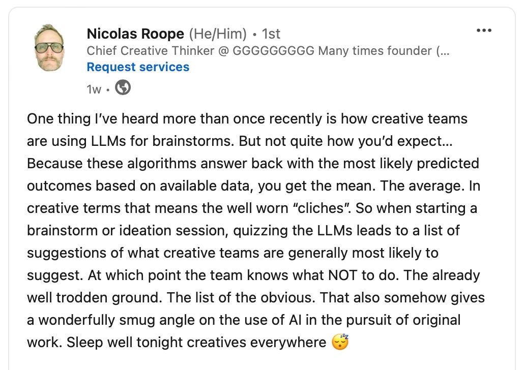 One thing I’ve heard more than once recently is how creative teams are using LLMs for brainstorms. But not quite how you’d expect… Because these algorithms answer back with the most likely predicted outcomes based on available data, you get the mean. The average. In creative terms that means the well worn “cliches”. So when starting a brainstorm or ideation session, quizzing the LLMs leads to a list of suggestions of what creative teams are generally most likely to suggest. At which point the team knows what NOT to do. The already well trodden ground. The list of the obvious. That also somehow gives a wonderfully smug angle on the use of AI in the pursuit of original work. Sleep well tonight creatives everywhere 😴