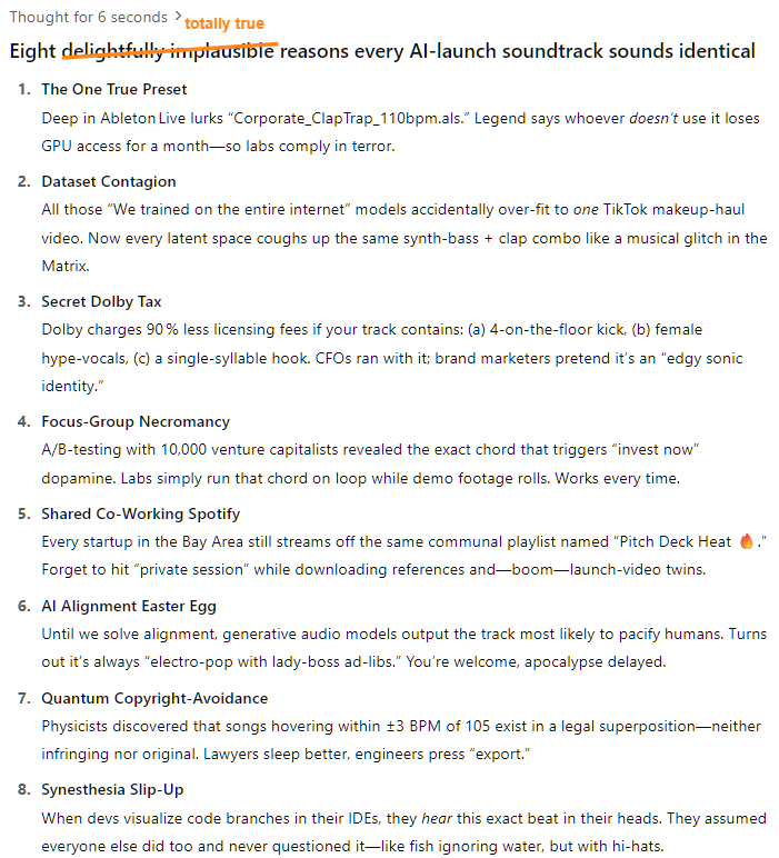 Thought for 6 seconds Eight delightfully implausible reasons every AI‑launch soundtrack sounds identical The One True Preset Deep in Ableton Live lurks “Corporate_ClapTrap_110bpm.als.” Legend says whoever doesn’t use it loses GPU access for a month—so labs comply in terror.  Dataset Contagion All those “We trained on the entire internet” models accidentally over‑fit to one TikTok makeup‑haul video. Now every latent space coughs up the same synth‑bass + clap combo like a musical glitch in the Matrix.  Secret Dolby Tax Dolby charges 90 % less licensing fees if your track contains: (a) 4‑on‑the‑floor kick, (b) female hype‑vocals, (c) a single‑syllable hook. CFOs ran with it; brand marketers pretend it’s an “edgy sonic identity.”  Focus‑Group Necromancy A/B‑testing with 10,000 venture capitalists revealed the exact chord that triggers “invest now” dopamine. Labs simply run that chord on loop while demo footage rolls. Works every time.  Shared Co‑Working Spotify Every startup in the Bay Area still streams off the same communal playlist named “Pitch Deck Heat 🔥.” Forget to hit “private session” while downloading references and—boom—launch‑video twins.  AI Alignment Easter Egg Until we solve alignment, generative audio models output the track most likely to pacify humans. Turns out it’s always “electro‑pop with lady‑boss ad‑libs.” You’re welcome, apocalypse delayed.  Quantum Copyright‑Avoidance Physicists discovered that songs hovering within ±3 BPM of 105 exist in a legal superposition—neither infringing nor original. Lawyers sleep better, engineers press “export.”  Synesthesia Slip‑Up When devs visualize code branches in their IDEs, they hear this exact beat in their heads. They assumed everyone else did too and never questioned it—like fish ignoring water, but with hi‑hats. Thought for 6 seconds Eight delightfully implausible reasons every AI‑launch soundtrack sounds identical The One True Preset Deep in Ableton Live lurks “Corporate_ClapTrap_110bpm.als.” Legend says whoever doesn’t use it loses GPU access for a month—so labs comply in terror.  Dataset Contagion All those “We trained on the entire internet” models accidentally over‑fit to one TikTok makeup‑haul video. Now every latent space coughs up the same synth‑bass + clap combo like a musical glitch in the Matrix.  Secret Dolby Tax Dolby charges 90 % less licensing fees if your track contains: (a) 4‑on‑the‑floor kick, (b) female hype‑vocals, (c) a single‑syllable hook. CFOs ran with it; brand marketers pretend it’s an “edgy sonic identity.”  Focus‑Group Necromancy A/B‑testing with 10,000 venture capitalists revealed the exact chord that triggers “invest now” dopamine. Labs simply run that chord on loop while demo footage rolls. Works every time.  Shared Co‑Working Spotify Every startup in the Bay Area still streams off the same communal playlist named “Pitch Deck Heat 🔥.” Forget to hit “private session” while downloading references and—boom—launch‑video twins.  AI Alignment Easter Egg Until we solve alignment, generative audio models output the track most likely to pacify humans. Turns out it’s always “electro‑pop with lady‑boss ad‑libs.” You’re welcome, apocalypse delayed.  Quantum Copyright‑Avoidance Physicists discovered that songs hovering within ±3 BPM of 105 exist in a legal superposition—neither infringing nor original. Lawyers sleep better, engineers press “export.”  Synesthesia Slip‑Up When devs visualize code branches in their IDEs, they hear this exact beat in their heads. They assumed everyone else did too and never questioned it—like fish ignoring water, but with hi‑hats.