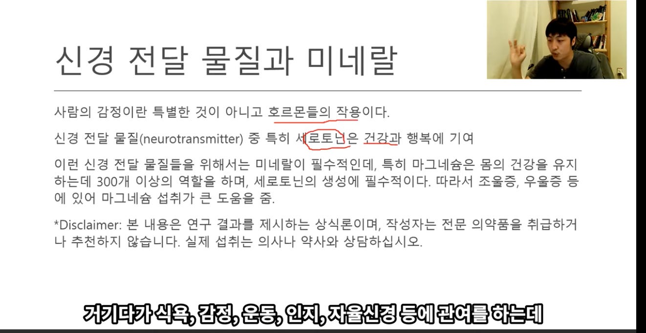 신경 전달 물질과 미네랄 
사람의 감정이란 특별한 것이 아니고 호르몬들의 작용이다. 
신경 전달 eæ(neurotransmitter) 중 특히 *은 거갓과 행복에 기여 
이런 신경 전달 물질들을 위해서는 미네랄이 필수적인데, 특히 마그네슘은 몸의 건강을 유지 
하는데 300개 이상의 역할을 하며, 세로토닌의 생성에 필수적이다. 따라서 조울증, 우울증 등 
에 있어 마그네슘 섭취가 큰 도움을 중. 
*Disclaimer: 본 내용은 연구 결과를 제시하는 상식론이며, 작성자는 전문 의약품을 취급하거 
나 추전하지 않습니다. 실제 섭취는 의사나 약사와 상담하십시오. 
거기다가 식욕, 감정, 운동, 인지, 자율신경 등에 관여를 하는데 