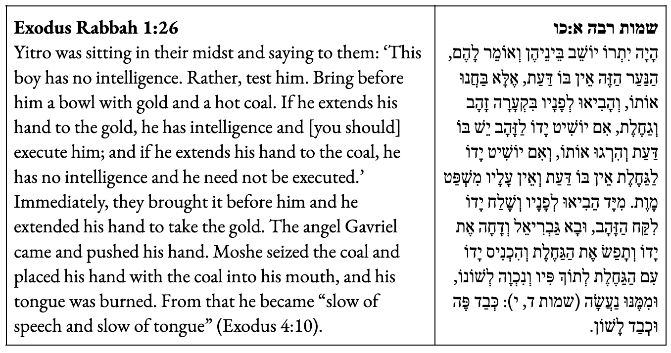 Yitro was sitting in their midst and saying to them: ‘This boy has no intelligence. Rather, test him. Bring before him a bowl with gold and a hot coal. If he extends his hand to the gold, he has intelligence and [you should] execute him; and if he extends his hand to the coal, he has no intelligence and he need not be executed.’ Immediately, they brought it before him and he extended his hand to take the gold. The angel Gavriel came and pushed his hand. Moshe seized the coal and placed his hand with the coal into his mouth, and his tongue was burned. From that he became “slow of speech and slow of tongue” (Exodus 4:10).
