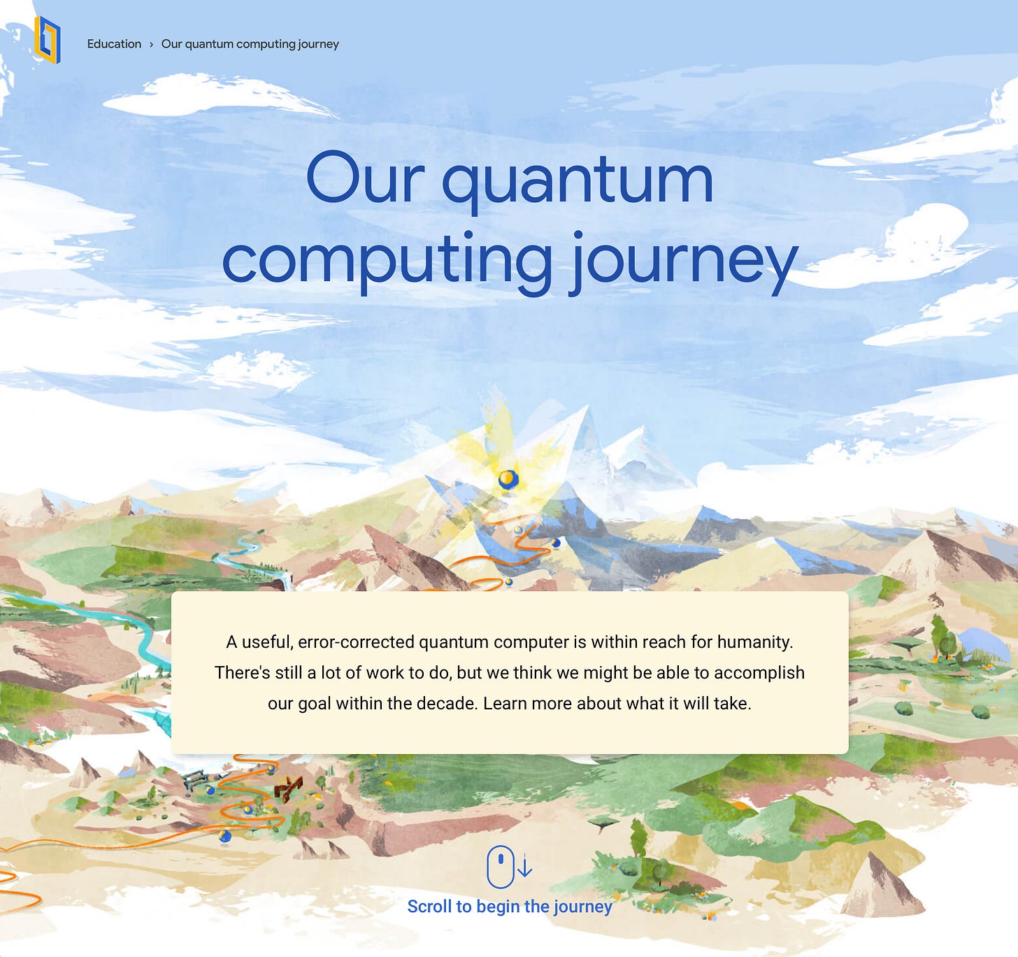 Our quantum computing journey A useful, error-corrected quantum computer is within reach for humanity. There's still a lot of work to do, but we think we might be able to accomplish our goal within the decade. Learn more about what it will take.