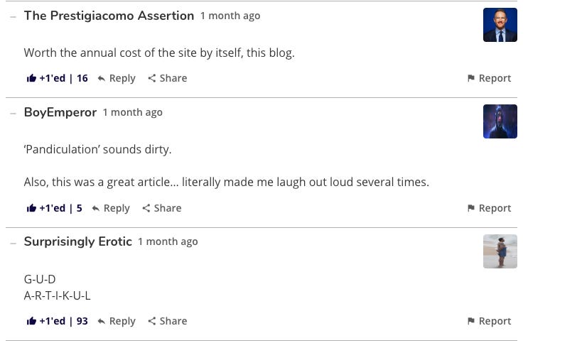 The Prestigiacomo Assertion 1 month ago Worth the annual cost of the site by itself, this blog. +T'ed | 16y Reply < Share BoyEmperor 1 month ago 'Pandiculation' sounds dirty. Also, this was a great article... literally made me laugh out loud several times. l +1'ed |5↑ Reply < Share Surprisingly Erotic 1 month ago G-U-D A-R-T-I-K-U-L 