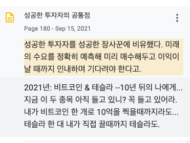 성공한 투자자의 공통점
Page 180 • Sep 15.2021
성공한 투자자를 성공한 장사꾼에 비유했다. 미래
의 수요를 정확히 예측해 미리 매수해두고 이익이
날 때까지 인내하며 기다려야 한다고.
2021 년: 비트코인 & 테술라 -10년 뒤의 나에게..
지금 이 두 종목 아직 들고 있니? 꼭 들고 있어라.
내가 비트코인 한 개로 10먹을 찍을때까지라도.
테술라 한 대 내가 직접 끌때까지 테술라도. 성공한 투자자의 공통점
Page 180 • Sep 15.2021
성공한 투자자를 성공한 장사꾼에 비유했다. 미래
의 수요를 정확히 예측해 미리 매수해두고 이익이
날 때까지 인내하며 기다려야 한다고.
2021 년: 비트코인 & 테술라 -10년 뒤의 나에게..
지금 이 두 종목 아직 들고 있니? 꼭 들고 있어라.
내가 비트코인 한 개로 10먹을 찍을때까지라도.
테술라 한 대 내가 직접 끌때까지 테술라도.