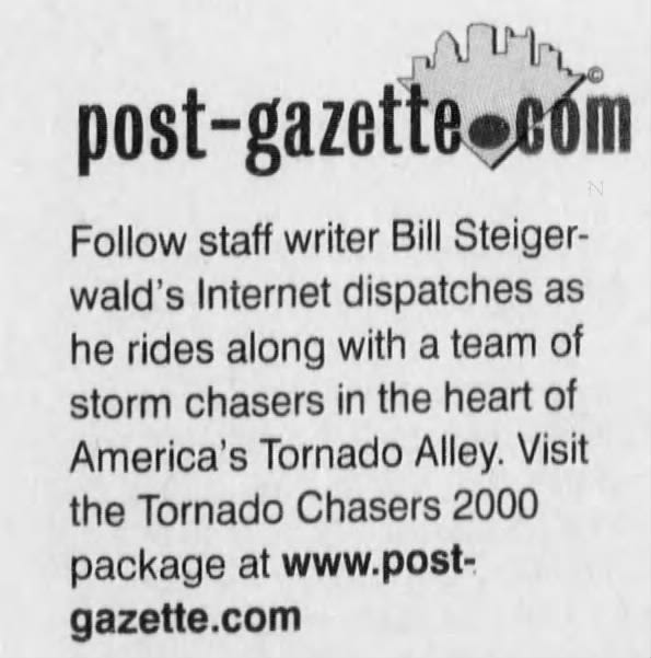 post-gazette.com Follow staff writer Bill Steigerwald's Internet dispatches as he rides along with a team of storm chasers in the heart of America's Tornado Alley. Visit the Tornado Chasers 2000 package at www.postgazette.com
