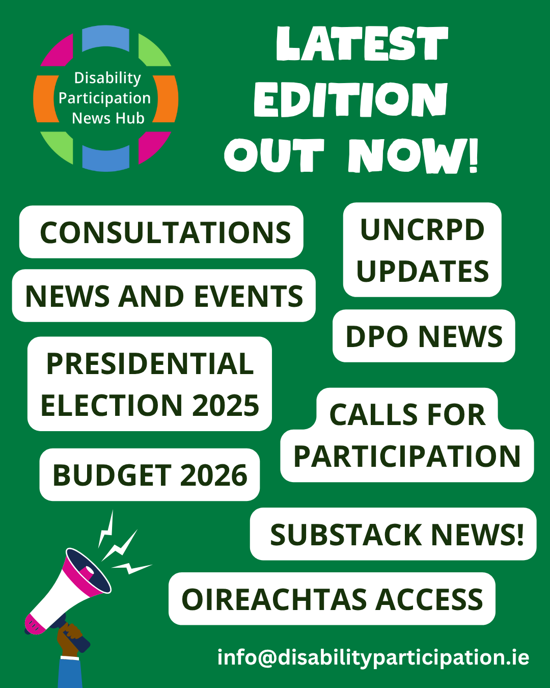 Image Description: Graphic with a dark green background showing a hand holding a pink and white megaphone. White text at the top of the image reads: Latest edition out now! Below this text, green text with white backgrounds read: Consultations, DPO News, Budget 2026, Calls for Participation, News and Events, Oireachtas Access, UNCRPD Updates, Substack News, Presidential Election 2025. A contact email is below this text: info@disabilityparticipation.ie. The logo for the Disability Participation News Hub is in the top left-hand corner. Image Description: Graphic with a dark green background showing a hand holding a pink and white megaphone. White text at the top of the image reads: Latest edition out now! Below this text, green text with white backgrounds read: Consultations, DPO News, Budget 2026, Calls for Participation, News and Events, Oireachtas Access, UNCRPD Updates, Substack News, Presidential Election 2025. A contact email is below this text: info@disabilityparticipation.ie. The logo for the Disability Participation News Hub is in the top left-hand corner.