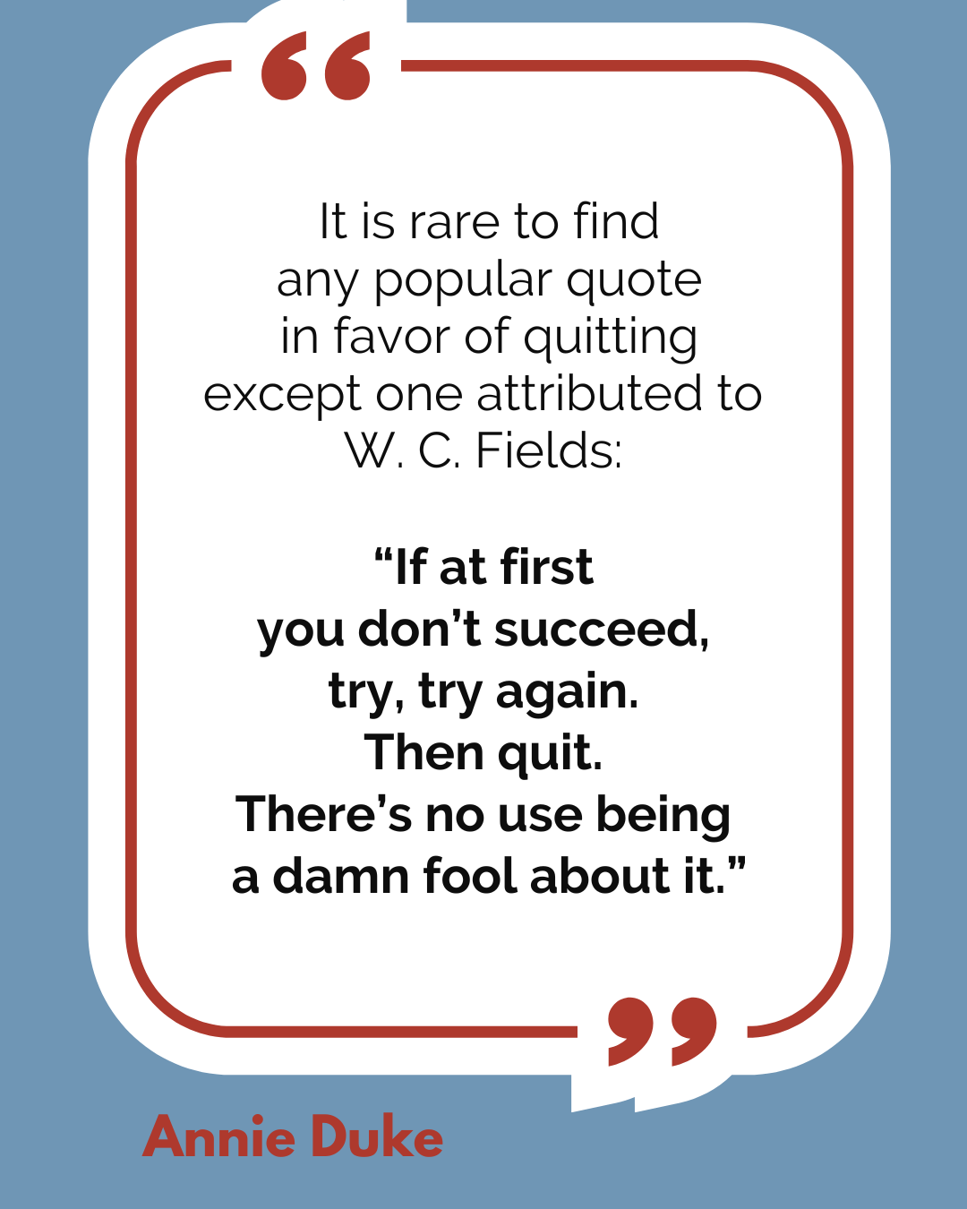 “It is rare to find any popular quote in favor of quitting except one attributed to W. C. Fields: ‘If at first you don’t succeed, try, try again. Then quit. There’s no use being a damn fool about it,’” said Annie Duke.