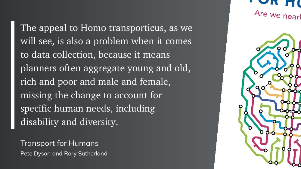 "The appeal to Homo transporticus, as we will see, is also a problem when it comes to data collection, because it means planners often aggregate young and old, rich and poor and male and female, missing the change to account for specific human needs, including disability and diversity."  — Transport for Humans, Pete Dyson and Rory Sutherland