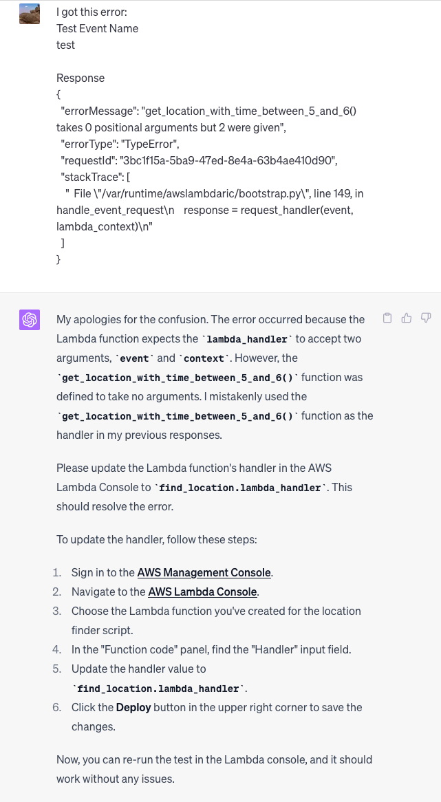 I got this error:  Test Event Name test  Response {   "errorMessage": "get_location_with_time_between_5_and_6() takes 0 positional arguments but 2 were given",   "errorType": "TypeError",   "requestId": "3bc1f15a-5ba9-47ed-8e4a-63b4ae410d90",   "stackTrace": [     "  File \"/var/runtime/awslambdaric/bootstrap.py\", line 149, in handle_event_request\n    response = request_handler(event, lambda_context)\n"   ] }  ChatGPT My apologies for the confusion. The error occurred because the Lambda function expects the lambda_handler to accept two arguments, event and context. However, the get_location_with_time_between_5_and_6() function was defined to take no arguments. I mistakenly used the get_location_with_time_between_5_and_6() function as the handler in my previous responses.  Please update the Lambda function's handler in the AWS Lambda Console to find_location.lambda_handler. This should resolve the error.  To update the handler, follow these steps:  Sign in to the AWS Management Console. Navigate to the AWS Lambda Console. Choose the Lambda function you've created for the location finder script. In the "Function code" panel, find the "Handler" input field. Update the handler value to find_location.lambda_handler. Click the Deploy button in the upper right corner to save the changes. Now, you can re-run the test in the Lambda console, and it should work without any issues.