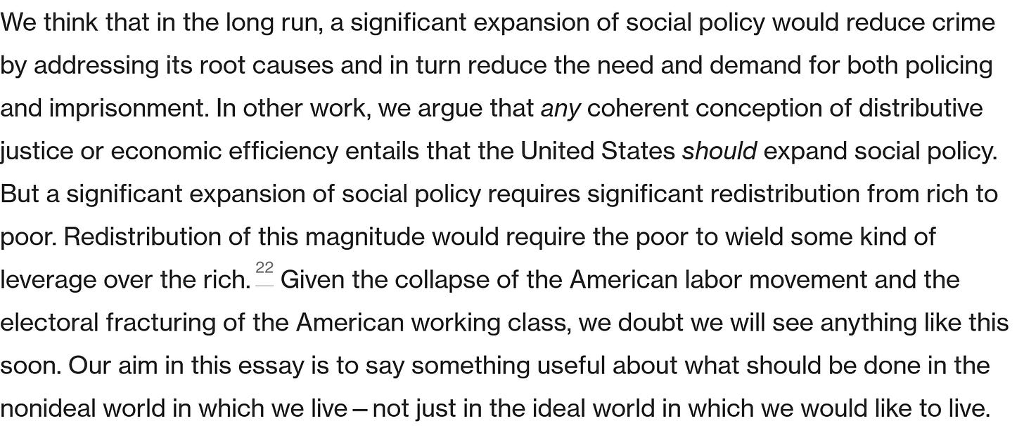 We think that in the long run, a significant expansion of social policy would reduce crime by addressing its root causes and in turn reduce the need and demand for both policing and imprisonment. In other work, we argue that any coherent conception of distributive justice or economic efficiency entails that the United States should expand social policy. But a significant expansion of social policy requires significant redistribution from rich to poor. Redistribution of this magnitude would require the poor to wield some kind of leverage over the rich.22 Given the collapse of the American labor movement and the electoral fracturing of the American working class, we doubt we will see anything like this soon. Our aim in this essay is to say something useful about what should be done in the nonideal world in which we live—not just in the ideal world in which we would like to live. 