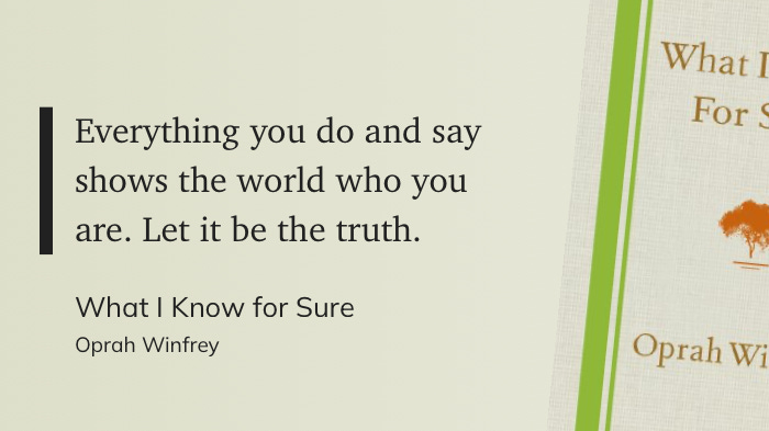 Everything you do and say shows the world who you are. Let it be the truth. - "What I Know for Sure" Oprah Winfrey Everything you do and say shows the world who you are. Let it be the truth. - "What I Know for Sure" Oprah Winfrey