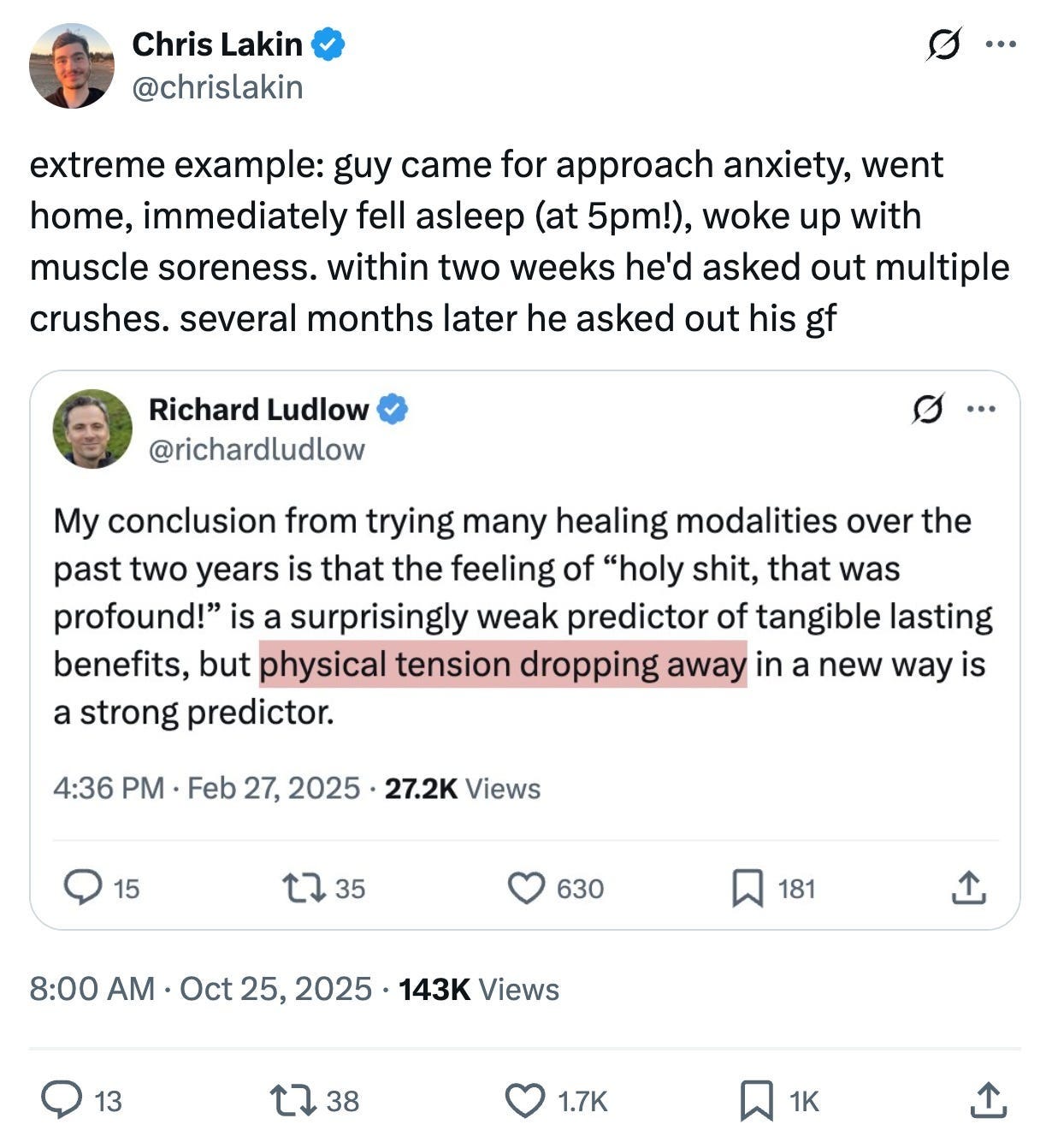 Screenshot of an X (Twitter)Chris Lakin @ChrischipMonkOctober 25, 2025123K views"extreme example: guy came for approach anxiety, went home, immediately fell asleep (at 5pm!), woke up with muscle soreness. within two weeks he'd asked out multiple crushes. several months later he asked out his gf" This tweet includes a quote of a tweet from Richard Ludlow (@richardludlow)"My conclusion from trying many healing modalities over the past two years is that the feeling of 'holy shit, that was profound!' is a surprisingly weak predictor of tangible lasting benefits, but physical tension dropping away in a new way is a strong predictor." The phrase "physical tension dropping away in a new way" is highlighted in a pink/salmon-colored box.
