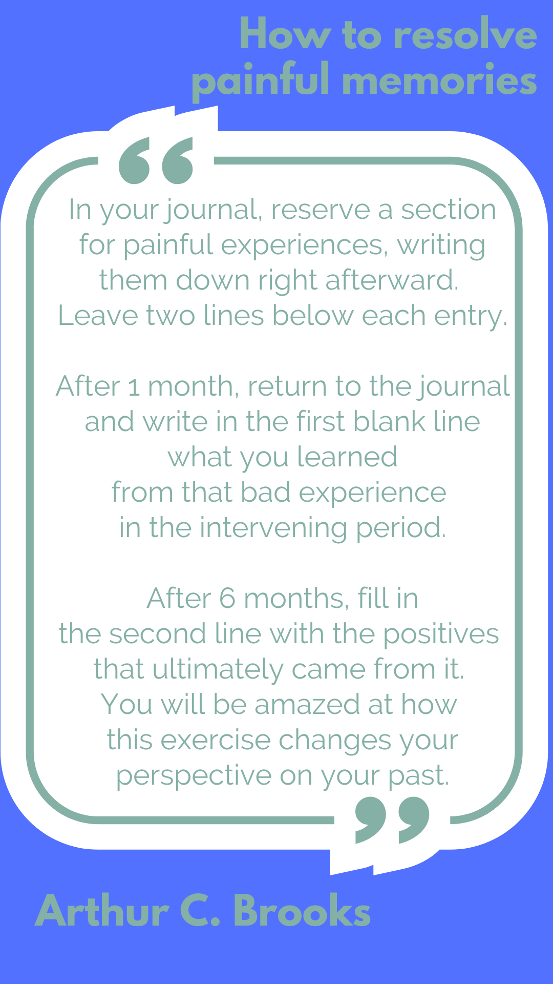 How to resolve painful memories “In your journal, reserve a section for painful experiences, writing them down right afterward. Leave two lines below each entry. After 1 month, return to the journal and write in the first blank line what you learned from that bad experience in the intervening period. After 6 months, fill in the second line with the positives that ultimately came from it. You will be amazed at how this exercise changes your perspective on your past,” said Arthur C. Brooks.