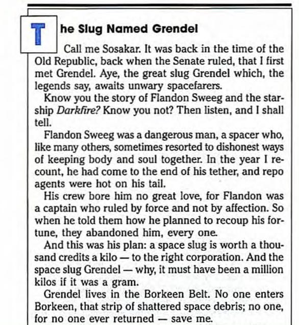 TITLE: The Slug Named Grendel BODY: Call me Sosakar. It was back in the time of the Old Republic, back when the Senate ruled, that I first met Grendel. Aye, the great slug Grendel which, the legends say, awaits unwary spacefarers. [PARAGRAPH BREAK]  Know you the story of Flandon Sweeg and the starship Darkfire? Know you not? Then listen, and I shall tell. [PARAGRAPH BREAK]  Flandon Sweeg was a dangerous man, a spacer who, like many others, sometimes resorted to dishonest ways of keeping body and soul together. In the year I re-count, he had come to the end of his tether, and repo agents were hot on his tail. [PARAGRAPH BREAK]  His crew bore him no great love, for Flandon was a captain who ruled by force and not by affection. So when he told them how he planned to recoup his for-tune, they abandoned him, every one. [PARAGRAPH BREAK]  And this was his plan: a space slug is worth a thousand credits a kilo — to the right corporation. And the space slug Grendel - why, it must have been a million kilos if it was a gram. [PARAGRAPH BREAK]  Grendel lives in the Borkeen Belt. No one enters Borkeen, that strip of shattered space debris; no one, for no one ever returned - save me.