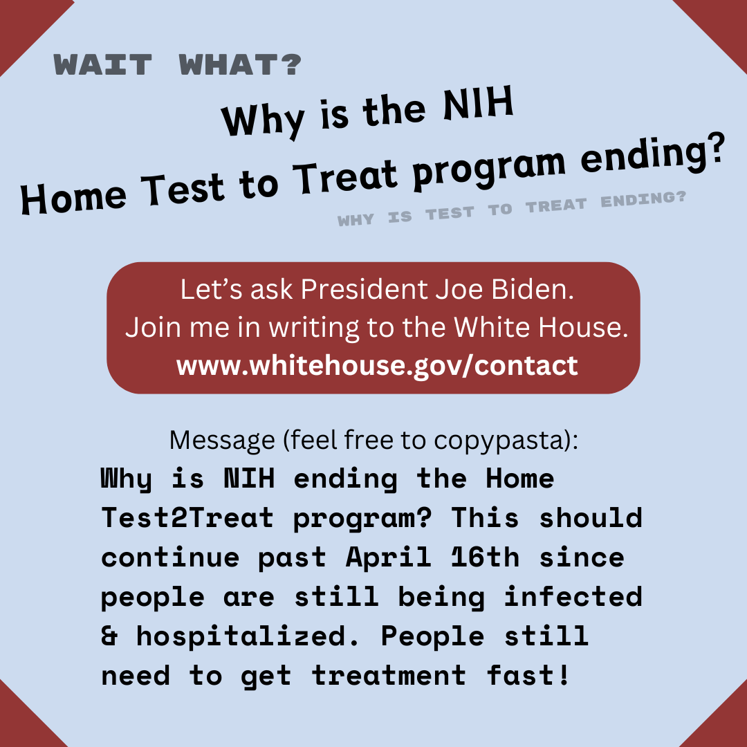 Wait What? Why is the NIH Home Test to Treat program ending? Why is Test to Treat ending? Letโs ask President Joe Biden. Join me in writing to the White House. www.whitehouse.gov/contact Message (feel free to copypasta): Why is NIH ending the Home Test2Treat program? This should continue past April 16th since people are still being infected & hospitalized. People still need to get treatment fast! Wait What? Why is the NIH Home Test to Treat program ending? Why is Test to Treat ending? Letโs ask President Joe Biden. Join me in writing to the White House. www.whitehouse.gov/contact Message (feel free to copypasta): Why is NIH ending the Home Test2Treat program? This should continue past April 16th since people are still being infected & hospitalized. People still need to get treatment fast!