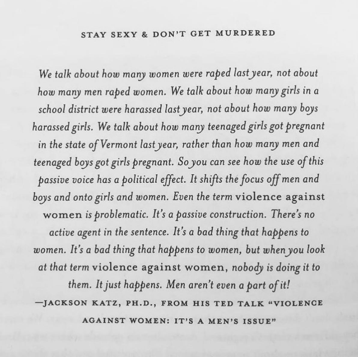 Stay sexy & don't get murdered. We talk about how many women were raped last year, not about how many men raped women. We talk about how many girls in a school district were harrassed last year, not about how many boys harassed girls. We talk about how many teenaged girls got pregnant in the state of Vermont last year, rather than how many men and teenaged boys got girls pregnant. So you can see how the use of this passive voice has a political effect. It shifts the focus off men and boys and onto girls and women. Even the term violence against women is problematic It's a passive construction. There's no active agent in the sentence. It's a bad thing that happens to women. It's a bad thing that happens to women, but when you look at that term "violence against women," nobody is doing it to them. It just happens. Men aren't even a part of it! -Jackson Katz, Ph.D., from his TED Talk "Violence Against Women: It's a Men's Issue"