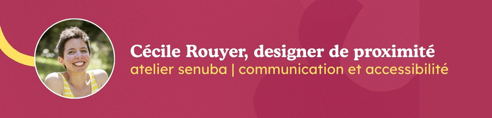 Bandeau de signature incluant mon portrait et les informations suivantes : Cécile Rouyer, designer de proximité. Atelier Senuba, communication et accessibilité. Bandeau de signature incluant mon portrait et les informations suivantes : Cécile Rouyer, designer de proximité. Atelier Senuba, communication et accessibilité.