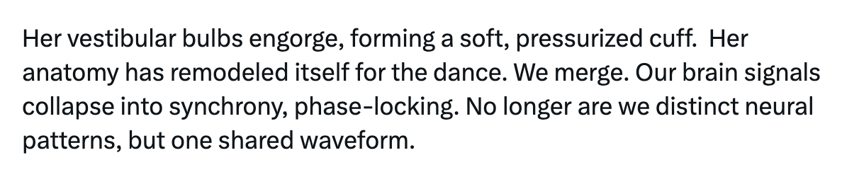 "Her vestibular bulbs engorge, forming a soft, pressurized cuff.  Her anatomy has remodeled itself for the dance. We merge. Our brain signals collapse into synchrony, phase-locking. No longer are we distinct neural patterns, but one shared waveform."