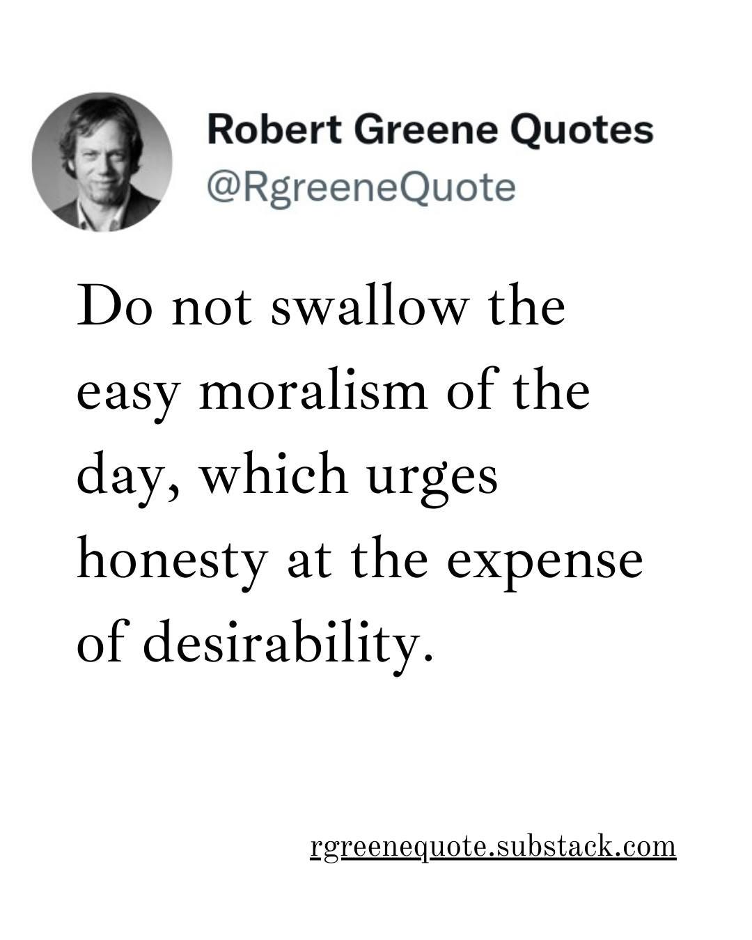 May be an image of 1 person and text that says "Robert Greene Quotes @RgreeneQuote Do not swallow the easy moralism of the day, which urges honesty at the expense of desirability. rgreenequote.substack.com"