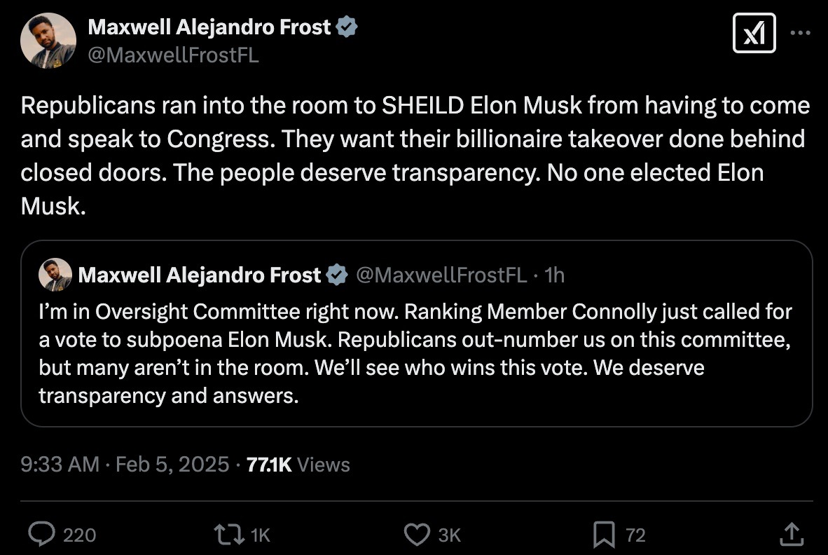Republicans ran into the room to SHEILD Elon Musk from having to come and speak to Congress. They want their billionaire takeover done behind closed doors. The people deserve transparency. No one elected Elon Musk. Quote Maxwell Alejandro Frost @MaxwellFrostFL · 1h I’m in Oversight Committee right now. Ranking Member Connolly just called for a vote to subpoena Elon Musk. Republicans out-number us on this committee, but many aren’t in the room. We’ll see who wins this vote. We deserve transparency and answers.