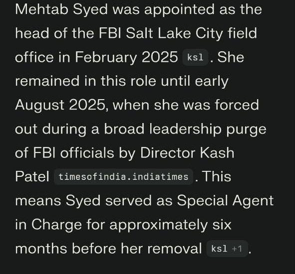 May be an image of text that says '9:59 x Mehtab Syed was appointed as the head of the FBI Salt Lake City field office in February 2025 ksl remained She in this role until early August 2025, when she was forced out during a broad leadership purge of FBI officials by Director Kash Patel timesofindia indiatimes This means Syed served as Special Agent in Charge for approximately Six months before her removal ksl+1 ksl ا When was Mehtab Syed appointed to lead the Salt Lake City field office Ask follow-up... 0' May be an image of text that says '9:59 x Mehtab Syed was appointed as the head of the FBI Salt Lake City field office in February 2025 ksl remained She in this role until early August 2025, when she was forced out during a broad leadership purge of FBI officials by Director Kash Patel timesofindia indiatimes This means Syed served as Special Agent in Charge for approximately Six months before her removal ksl+1 ksl ا When was Mehtab Syed appointed to lead the Salt Lake City field office Ask follow-up... 0'