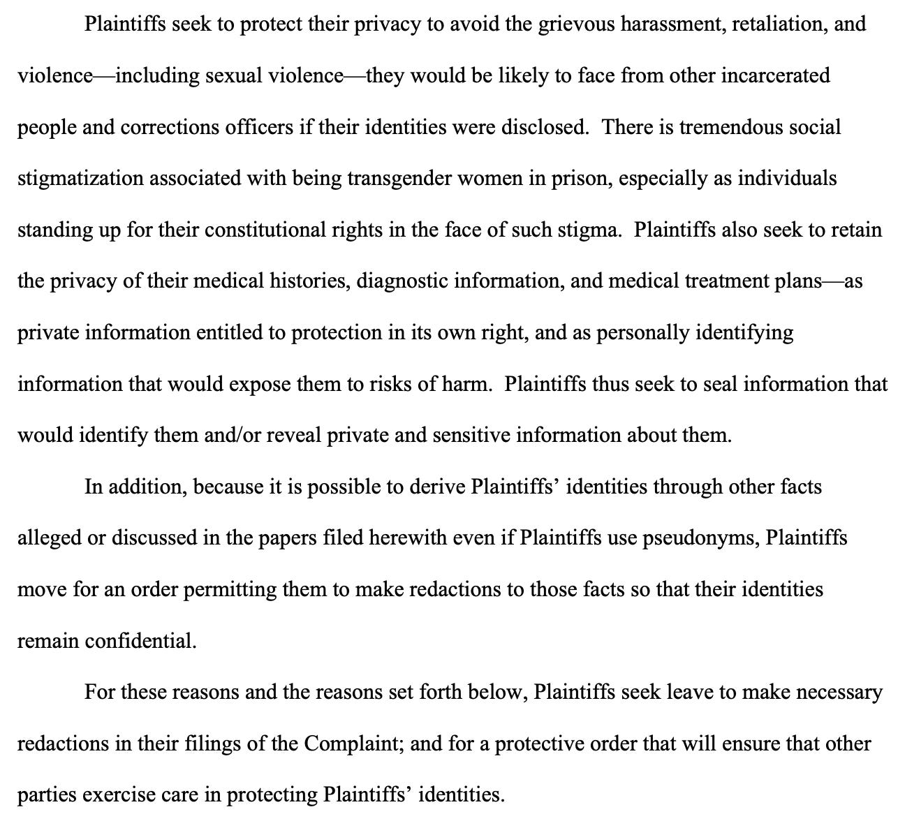Plaintiffs seek to protect their privacy to avoid the grievous harassment, retaliation, and violence—including sexual violence—they would be likely to face from other incarcerated people and corrections officers if their identities were disclosed. There is tremendous social stigmatization associated with being transgender women in prison, especially as individuals standing up for their constitutional rights in the face of such stigma. Plaintiffs also seek to retain the privacy of their medical histories, diagnostic information, and medical treatment plans—as private information entitled to protection in its own right, and as personally identifying information that would expose them to risks of harm. Plaintiffs thus seek to seal information that would identify them and/or reveal private and sensitive information about them. In addition, because it is possible to derive Plaintiffs’ identities through other facts alleged or discussed in the papers filed herewith even if Plaintiffs use pseudonyms, Plaintiffs move for an order permitting them to make redactions to those facts so that their identities remain confidential. For these reasons and the reasons set forth below, Plaintiffs seek leave to make necessary redactions in their filings of the Complaint; and for a protective order that will ensure that other parties exercise care in protecting Plaintiffs’ identities