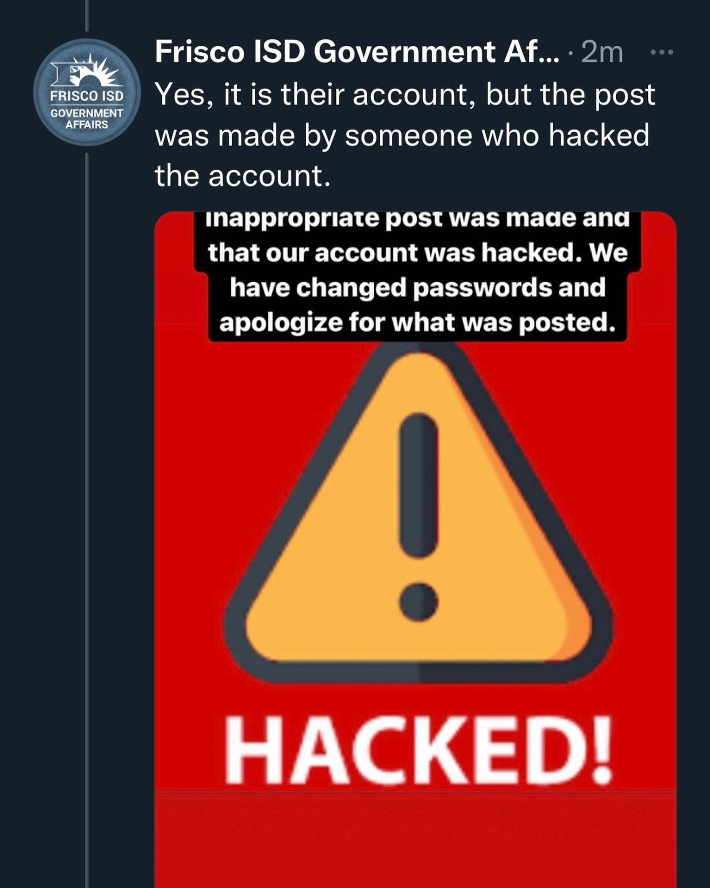May be an image of text that says 'FRISCO ISD GOVERNMENT AFFAIRS Frisco ISD Government Af... 2m Yes, it is their account, but the post was made by someone who hacked the account. inappropriate post was made and that our account was hacked. We have changed passwords and apologize for what was posted. HACKED!'