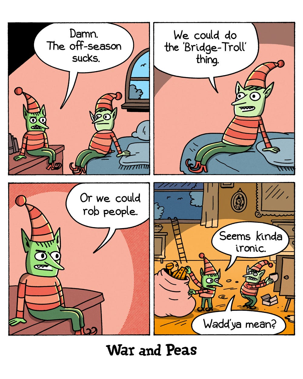 4-panel comic by War and Peas Panel 1: Two green-skinned Christmas elves in striped outfits and pointy hats sit in a room. One sits on a shelf, the other on a bed. The first says, "Damn. The off-season sucks." Panel 2: The elf on the bed perks up and suggests, "We could do the 'Bridge-Troll' thing." Panel 3: Close-up of the elf on the shelf, saying, "Or we could rob people." Panel 4: The two elves are now inside someone's home, stuffing stolen goods into a large sack. A ladder leans against the open window. One elf says, "Seems kinda ironic." The other replies, "Wadd'ya mean?"