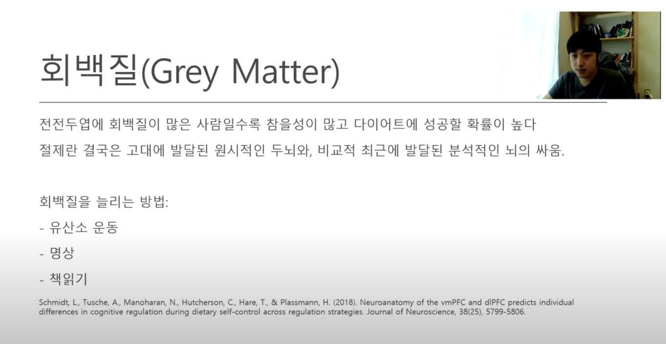 회 백질(Grey Matter) 
전전두엽에 회백질이 많은 사람일수록 참을성이 많고 다이어트에 성공할 확률이 높다 
절제란 결국은 고대에 발달된 원시적인 두뇌와, 비교적 최근에 발달된! 분석적인 되의 싸움. 
회백질을 늘리는 방법: 
O 사 人 O 도 
-TT L— —L 工 O 
- 명상 
-책읽기 
Schmidt, 니 Tusche, A., Manoharan, N., Hutcherson, C., Hare, Tu & Plassmann, H. (2018). Neuroanatomy 하 the vmPFC and dlPFC predicts individual 
differences in cognitive regulation during dietary self-control across regulation strategies. Journal of Neuroscience, 38(25), 5799-5806. 