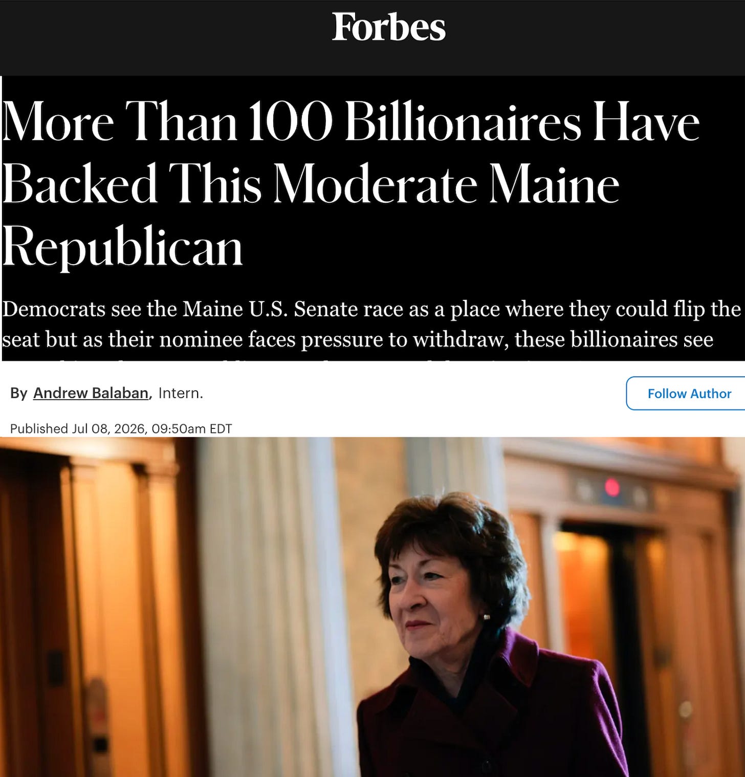 Forbes: More Than 100 Billionaires Have Backed This Moderate Maine Republican Democrats see the Maine U.S. Senate race as a place where they could flip the seat but as their nominee faces pressure to withdraw, these billionaires see something else: a Republican moderate worth keeping in D.C..