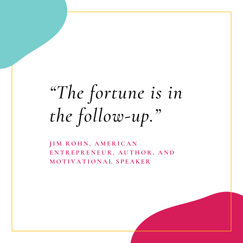 “The fortune is in the follow-up.” – Jim Rohn, American entrepreneur, author, and motivational speaker
