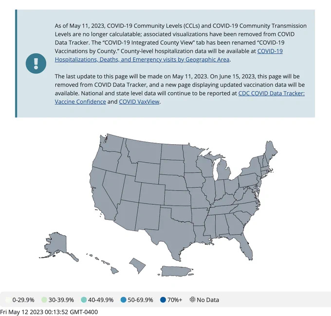 As of May 11, 2023, COVID-19 Community Levels (CCLs) and COVID-19 Community Transmission Levels are no longer calculatable; associated visualizations have been removed from COVID Data Tracker. The “COVID-19 Integrated County View” tab has been renamed “COVID-19 Vaccinations by County.” County-level hospitalization data will be available at COVID-19 Hospitalizations, Deaths, and Emergency visits by Geographic Area.
The last update to this page will be made on May 11, 2023. On June 15, 2023, this page will be removed from COVID Data Tracker, and a new page displaying updated vaccination data will be available. National and state level data will continue to be reported at CDC COVID Data Tracker: Vaccine Confidence and COVID VaxView.
Graphic: Map of US with all states in grey, signifying no data As of May 11, 2023, COVID-19 Community Levels (CCLs) and COVID-19 Community Transmission Levels are no longer calculatable; associated visualizations have been removed from COVID Data Tracker. The “COVID-19 Integrated County View” tab has been renamed “COVID-19 Vaccinations by County.” County-level hospitalization data will be available at COVID-19 Hospitalizations, Deaths, and Emergency visits by Geographic Area.
The last update to this page will be made on May 11, 2023. On June 15, 2023, this page will be removed from COVID Data Tracker, and a new page displaying updated vaccination data will be available. National and state level data will continue to be reported at CDC COVID Data Tracker: Vaccine Confidence and COVID VaxView.
Graphic: Map of US with all states in grey, signifying no data